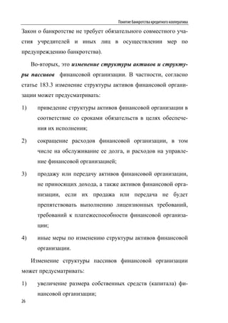 Понятие банкротства кредитного кооператива

Закон о банкротстве не требует обязательного совместного уча-
стия учредителей и иных лиц в осуществлении мер по
предупреждению банкротства).

     Во-вторых, это изменение структуры активов и структу-
ры пассивов финансовой организации. В частности, согласно
статье 183.3 изменение структуры активов финансовой органи-
зации может предусматривать:

1)     приведение структуры активов финансовой организации в
       соответствие со сроками обязательств в целях обеспече-
       ния их исполнения;

2)     сокращение расходов финансовой организации, в том
       числе на обслуживание ее долга, и расходов на управле-
       ние финансовой организацией;

3)     продажу или передачу активов финансовой организации,
       не приносящих дохода, а также активов финансовой орга-
       низации, если их продажа или передача не будет
       препятствовать выполнению лицензионных требований,
       требований к платежеспособности финансовой организа-
       ции;

4)     иные меры по изменению структуры активов финансовой
       организации.

     Изменение структуры пассивов финансовой организации
может предусматривать:

1)     увеличение размера собственных средств (капитала) фи-
       нансовой организации;
26
 