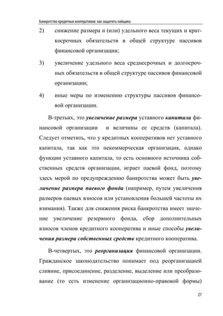 Банкротство кредитных кооперативов: как защитить пайщика

2)       снижение размера и (или) удельного веса текущих и крат-
         косрочных обязательств в общей структуре пассивов
         финансовой организации;

3)       увеличение удельного веса среднесрочных и долгосроч-
         ных обязательств в общей структуре пассивов финансовой
         организации;

4)       иные меры по изменению структуры пассивов финансо-
         вой организации.

     В-третьих, это увеличение размера уставного капитала фи-
нансовой организации                    и величины ее средств (капитала).
Следует отметить, что у кредитных кооперативов нет уставного
капитала, так как это некоммерческая организация, однако
функции уставного капитала, то есть основного источника соб-
ственных средств организации, играет паевой фонд, поэтому
здесь мерой по предупреждению банкротства может быть уве-
личение размера паевого фонда (например, путем увеличения
размеров паевых взносов или установления большей частоты их
взимания). Также для снижения риска банкротства имеет значе-
ние увеличение резервного фонда, сбор дополнительных
взносов членов кредитного кооператива и иные способы увели-
чения размера собственных средств кредитного кооператива.

     В-четвертых, это реорганизация финансовой организации.
Гражданское законодательство понимает под реорганизацией
слияние, присоединение, разделение, выделение или преобразо-
вание (то есть изменение организационно-правовой формы)

                                                                       27
 