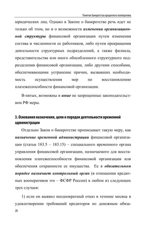 Понятие банкротства кредитного кооператива

юридических лиц. Однако в Законе о банкротстве речь идет не
только об этом, но и о возможности изменения организацион-
ной структуры финансовой организации путем изменения
состава и численности ее работников, либо путем прекращения
деятельности структурных подразделений, а также филиала,
представительства или иного обособленного структурного под-
разделения финансовой организации, либо другими способами,
обеспечивающими устранение причин, вызвавших необходи-
мость      осуществления         мер       по          восстановлению
платежеспособности финансовой организации.

     В-пятых, возможны и иные не запрещенные законодательст-
вом РФ меры.


3. Основания назначения, цели и порядок деятельности временной
администрации
     Отдельно Закон о банкротстве прописывает такую меру, как
назначение временной администрации финансовой организа-
ции (статьи 183.5 – 183.15) – специального временного органа
управления финансовой организации, назначаемого для восста-
новления платежеспособности финансовой организации или
обеспечения сохранности ее имущества. Ее в обязательном
порядке назначает контрольный орган (в отношении кредит-
ных кооперативов это – ФСФР России) в любом из следующих
трех случаев:

     1) если он выявил неоднократный отказ в течение месяца в
удовлетворении требований кредиторов по денежным обяза-
28
 