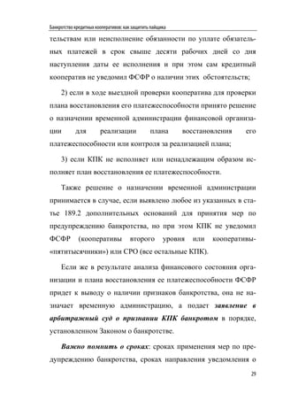 Банкротство кредитных кооперативов: как защитить пайщика

тельствам или неисполнение обязанности по уплате обязатель-
ных платежей в срок свыше десяти рабочих дней со дня
наступления даты ее исполнения и при этом сам кредитный
кооператив не уведомил ФСФР о наличии этих обстоятельств;

     2) если в ходе выездной проверки кооператива для проверки
плана восстановления его платежеспособности принято решение
о назначении временной администрации финансовой организа-
ции         для         реализации              плана      восстановления     его
платежеспособности или контроля за реализацией плана;

     3) если КПК не исполняет или ненадлежащим образом ис-
полняет план восстановления ее платежеспособности.

     Также решение о назначении временной администрации
принимается в случае, если выявлено любое из указанных в ста-
тье 189.2 дополнительных оснований для принятия мер по
предупреждению банкротства, но при этом КПК не уведомил
ФСФР         (кооперативы             второго         уровня   или   кооперативы-
«пятитысячники») или СРО (все остальные КПК).

     Если же в результате анализа финансового состояния орга-
низации и плана восстановления ее платежеспособности ФСФР
придет к выводу о наличии признаков банкротства, она не на-
значает временную администрацию, а подает заявление в
арбитражный суд о признании КПК банкротом в порядке,
установленном Законом о банкротстве.

     Важно помнить о сроках: сроках применения мер по пре-
дупреждению банкротства, сроках направления уведомления о
                                                                               29
 