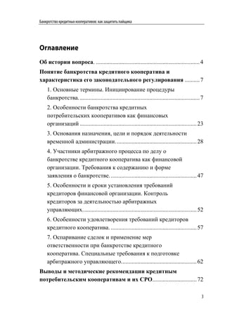 Банкротство кредитных кооперативов: как защитить пайщика




Оглавление
Об истории вопроса. ...................................................................... 4
Понятие банкротства кредитного кооператива и
характеристика его законодательного регулирования .......... 7
    1. Основные термины. Инициирование процедуры
    банкротства. ................................................................................. 7
    2. Особенности банкротства кредитных
    потребительских кооперативов как финансовых
    организаций ............................................................................... 23
    3. Основания назначения, цели и порядок деятельности
    временной администрации. ...................................................... 28
    4. Участники арбитражного процесса по делу о
    банкротстве кредитного кооператива как финансовой
    организации. Требования к содержанию и форме
    заявления о банкротстве. .......................................................... 47
    5. Особенности и сроки установления требований
    кредиторов финансовой организации. Контроль
    кредиторов за деятельностью арбитражных
    управляющих. ............................................................................ 52
    6. Особенности удовлетворения требований кредиторов
    кредитного кооператива. .......................................................... 57
    7. Оспаривание сделок и применение мер
    ответственности при банкротстве кредитного
    кооператива. Специальные требования к подготовке
    арбитражного управляющего. .................................................. 62
Выводы и методические рекомендации кредитным
потребительским кооперативам и их СРО.............................. 72

                                                                                                   3
 