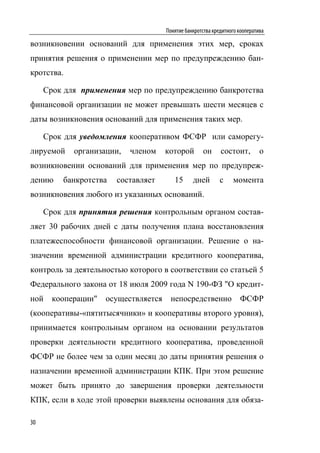 Понятие банкротства кредитного кооператива

возникновении оснований для применения этих мер, сроках
принятия решения о применении мер по предупреждению бан-
кротства.

     Срок для применения мер по предупреждению банкротства
финансовой организации не может превышать шести месяцев с
даты возникновения оснований для применения таких мер.

     Срок для уведомления кооперативом ФСФР или саморегу-
лируемой    организации,   членом     которой        он      состоит,         о
возникновении оснований для применения мер по предупреж-
дению    банкротства   составляет        15      дней        с    момента
возникновения любого из указанных оснований.

     Срок для принятия решения контрольным органом состав-
ляет 30 рабочих дней с даты получения плана восстановления
платежеспособности финансовой организации. Решение о на-
значении временной администрации кредитного кооператива,
контроль за деятельностью которого в соответствии со статьей 5
Федерального закона от 18 июля 2009 года N 190-ФЗ "О кредит-
ной    кооперации"   осуществляется    непосредственно               ФСФР
(кооперативы-«пятитысячники» и кооперативы второго уровня),
принимается контрольным органом на основании результатов
проверки деятельности кредитного кооператива, проведенной
ФСФР не более чем за один месяц до даты принятия решения о
назначении временной администрации КПК. При этом решение
может быть принято до завершения проверки деятельности
КПК, если в ходе этой проверки выявлены основания для обяза-

30
 