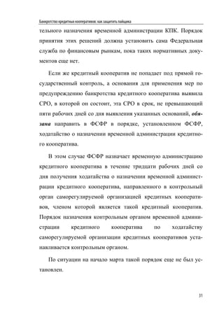 Банкротство кредитных кооперативов: как защитить пайщика

тельного назначения временной администрации КПК. Порядок
принятия этих решений должна установить сама Федеральная
служба по финансовым рынкам, пока таких нормативных доку-
ментов еще нет.

     Если же кредитный кооператив не попадает под прямой го-
сударственный контроль, а основания для применения мер по
предупреждению банкротства кредитного кооператива выявила
СРО, в которой он состоит, эта СРО в срок, не превышающий
пяти рабочих дней со дня выявления указанных оснований, обя-
зана направить в ФСФР в порядке, установленном ФСФР,
ходатайство о назначении временной администрации кредитно-
го кооператива.

     В этом случае ФСФР назначает временную администрацию
кредитного кооператива в течение тридцати рабочих дней со
дня получения ходатайства о назначении временной админист-
рации кредитного кооператива, направленного в контрольный
орган саморегулируемой организацией кредитных кооперати-
вов, членом которой является такой кредитный кооператив.
Порядок назначения контрольным органом временной админи-
страции            кредитного              кооператива     по   ходатайству
саморегулируемой организации кредитных кооперативов уста-
навливается контрольным органом.

     По ситуации на начало марта такой порядок еще не был ус-
тановлен.



                                                                         31
 