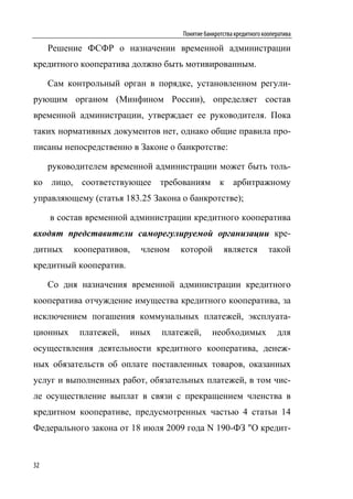 Понятие банкротства кредитного кооператива

     Решение ФСФР о назначении временной администрации
кредитного кооператива должно быть мотивированным.

     Сам контрольный орган в порядке, установленном регули-
рующим органом (Минфином России), определяет состав
временной администрации, утверждает ее руководителя. Пока
таких нормативных документов нет, однако общие правила про-
писаны непосредственно в Законе о банкротстве:

     руководителем временной администрации может быть толь-
ко лицо, соответствующее требованиям к арбитражному
управляющему (статья 183.25 Закона о банкротстве);

     в состав временной администрации кредитного кооператива
входят представители саморегулируемой организации кре-
дитных    кооперативов,     членом   которой        является          такой
кредитный кооператив.

     Со дня назначения временной администрации кредитного
кооператива отчуждение имущества кредитного кооператива, за
исключением погашения коммунальных платежей, эксплуата-
ционных     платежей,     иных   платежей,      необходимых              для
осуществления деятельности кредитного кооператива, денеж-
ных обязательств об оплате поставленных товаров, оказанных
услуг и выполненных работ, обязательных платежей, в том чис-
ле осуществление выплат в связи с прекращением членства в
кредитном кооперативе, предусмотренных частью 4 статьи 14
Федерального закона от 18 июля 2009 года N 190-ФЗ "О кредит-


32
 