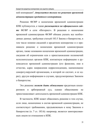 Банкротство кредитных кооперативов: как защитить пайщика

ной кооперации", допускается только по решению временной
администрации кредитного кооператива.

     Решение ФСФР о назначении временной администрации
КПК публикуется, а также размещается на официальном сай-
те ФСФР в сети «Интернет». В решении о назначении
временной администрации ФСФР обязана указать все необхо-
димые данные, требуемые статьей 183.5 Закона о банкротстве, в
том числе помимо сведений о кредитном кооперативе и о при-
нявшем решение о назначении временной администрации
органе, также основания назначения временной администрации,
сведения об ограничении или о приостановлении полномочий
исполнительных органов КПК, контактную информацию о ру-
ководителе временной администрации (его фамилию, имя и
отчество, адрес направления корреспонденции, наименование
саморегулируемой организации, в которой он состоит, и ее ад-
рес), другую информацию в случаях, предусмотренных Законом
о банкротстве.

     Это решение может быть обжаловано кредитным коопе-
ративом         в     арбитражный              суд,        однако   обжалование   не
приостанавливает деятельность временной администрации КПК.

     В частности, КПК может обжаловать решение в том случае,
если лицо, назначенное в состав временной администрации, не
соответствует требованиям, предъявляемым к нему Законом о
банкротстве (п. 7 ст. 183.6): например, является заинтересован-
ным лицом по отношению к КПК.

                                                                                  33
 