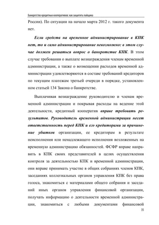 Банкротство кредитных кооперативов: как защитить пайщика

России). По ситуации на начало марта 2012 г. такого документа
нет.

     Если средств на временное администрирование в КПК
нет, то и само администрирование невозможно: в этом слу-
чае должен решаться вопрос о банкротстве КПК. В этом
случае требования о выплате вознаграждения членам временной
администрации, а также о возмещении расходов временной ад-
министрации удовлетворяются в составе требований кредиторов
по текущим платежам третьей очереди в порядке, установлен-
ном статьей 134 Закона о банкротстве.

     Выплачивая вознаграждение руководителю и членам вре-
менной администрации и покрывая расходы на ведение этой
деятельности, кредитный кооператив вправе требовать ре-
зультатов. Руководитель временной администрации несет
ответственность перед КПК и его кредиторами за причине-
ние убытков организации, ее кредиторам в результате
неисполнения или ненадлежащего исполнения возложенных на
временную администрацию обязанностей. ФСФР вправе напра-
вить в КПК своих представителей в целях осуществления
контроля за деятельностью КПК и временной администрации,
они вправе принимать участие в общих собраниях членов КПК,
заседаниях коллегиальных органов управления КПК без права
голоса, знакомиться с материалами общего собрания и заседа-
ний иных органов управления финансовой организации,
получать информацию о деятельности временной администра-
ции,      знакомиться            с     любыми              документами   финансовой
                                                                                 35
 