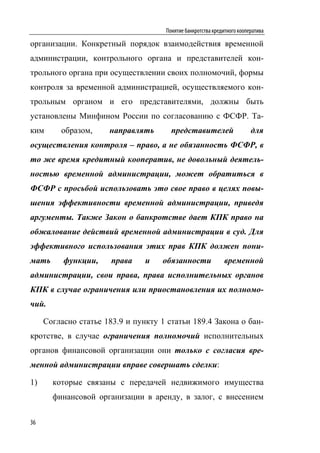 Понятие банкротства кредитного кооператива

организации. Конкретный порядок взаимодействия временной
администрации, контрольного органа и представителей кон-
трольного органа при осуществлении своих полномочий, формы
контроля за временной администрацией, осуществляемого кон-
трольным органом и его представителями, должны быть
установлены Минфином России по согласованию с ФСФР. Та-
ким      образом,     направлять       представителей                    для
осуществления контроля – право, а не обязанность ФСФР, в
то же время кредитный кооператив, не довольный деятель-
ностью временной администрации, может обратиться в
ФСФР с просьбой использовать это свое право в целях повы-
шения эффективности временной администрации, приведя
аргументы. Также Закон о банкротстве дает КПК право на
обжалование действий временной администрации в суд. Для
эффективного использования этих прав КПК должен пони-
мать      функции,     права    и    обязанности              временной
администрации, свои права, права исполнительных органов
КПК в случае ограничения или приостановления их полномо-
чий.

     Согласно статье 183.9 и пункту 1 статьи 189.4 Закона о бан-
кротстве, в случае ограничения полномочий исполнительных
органов финансовой организации они только с согласия вре-
менной администрации вправе совершать сделки:

1)     которые связаны с передачей недвижимого имущества
       финансовой организации в аренду, в залог, с внесением


36
 