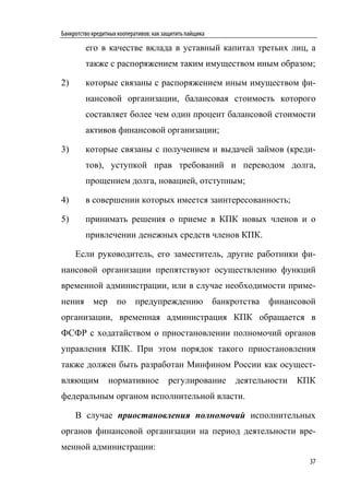 Банкротство кредитных кооперативов: как защитить пайщика

         его в качестве вклада в уставный капитал третьих лиц, а
         также с распоряжением таким имуществом иным образом;

2)       которые связаны с распоряжением иным имуществом фи-
         нансовой организации, балансовая стоимость которого
         составляет более чем один процент балансовой стоимости
         активов финансовой организации;

3)       которые связаны с получением и выдачей займов (креди-
         тов), уступкой прав требований и переводом долга,
         прощением долга, новацией, отступным;

4)       в совершении которых имеется заинтересованность;

5)       принимать решения о приеме в КПК новых членов и о
         привлечении денежных средств членов КПК.

     Если руководитель, его заместитель, другие работники фи-
нансовой организации препятствуют осуществлению функций
временной администрации, или в случае необходимости приме-
нения мер по предупреждению банкротства финансовой
организации, временная администрация КПК обращается в
ФСФР с ходатайством о приостановлении полномочий органов
управления КПК. При этом порядок такого приостановления
также должен быть разработан Минфином России как осущест-
вляющим           нормативное            регулирование     деятельности   КПК
федеральным органом исполнительной власти.

     В случае приостановления полномочий исполнительных
органов финансовой организации на период деятельности вре-
менной администрации:
                                                                            37
 
