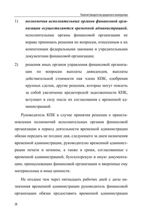 Понятие банкротства кредитного кооператива

1)     полномочия исполнительных органов финансовой орга-
       низации осуществляются временной администрацией,
       исполнительные органы финансовой организации не
       вправе принимать решения по вопросам, отнесенным к их
       компетенции федеральными законами и учредительными
       документами финансовой организации;

2)     решения иных органов управления финансовой организа-
       ции   по   вопросам   выплаты    дивидендов,            выплаты
       действительной стоимости пая члена КПК, одобрения
       крупных сделок, другие решения, которые могут повлечь
       за собой увеличение кредиторской задолженности КПК,
       вступают в силу после их согласования с временной ад-
       министрацией.

     Руководитель КПК в случае принятия решения о приоста-
новлении полномочий исполнительных органов финансовой
организации в период деятельности временной администрации
обязан передать не позднее дня, следующего за днем назначения
временной администрации, руководителю временной админист-
рации печати и штампы, а также в сроки, согласованные с
временной администрацией, бухгалтерскую и иную документа-
цию, принадлежащие финансовой организации и вверенные ему
материальные и иные ценности.

     Не позднее чем через пятнадцать рабочих дней с даты на-
значения временной администрации руководитель финансовой
организации обязан предоставить временной администрации

38
 