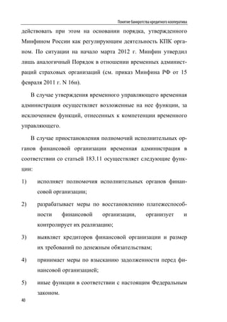Понятие банкротства кредитного кооператива

действовать при этом на основании порядка, утвержденного
Минфином России как регулирующим деятельность КПК орга-
ном. По ситуации на начало марта 2012 г. Минфин утвердил
лишь аналогичный Порядок в отношении временных админист-
раций страховых организаций (см. приказ Минфина РФ от 15
февраля 2011 г. N 16н).

     В случае утверждения временного управляющего временная
администрация осуществляет возложенные на нее функции, за
исключением функций, отнесенных к компетенции временного
управляющего.

     В случае приостановления полномочий исполнительных ор-
ганов финансовой организации временная администрация в
соответствии со статьей 183.11 осуществляет следующие функ-
ции:

1)     исполняет полномочия исполнительных органов финан-
       совой организации;

2)     разрабатывает меры по восстановлению платежеспособ-
       ности      финансовой    организации,          организует             и
       контролирует их реализацию;

3)     выявляет кредиторов финансовой организации и размер
       их требований по денежным обязательствам;

4)     принимает меры по взысканию задолженности перед фи-
       нансовой организацией;

5)     иные функции в соответствии с настоящим Федеральным
       законом.
40
 
