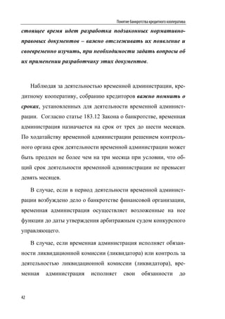 Понятие банкротства кредитного кооператива

стоящее время идет разработка подзаконных нормативно-
правовых документов – важно отслеживать их появление и
своевременно изучить, при необходимости задать вопросы об
их применении разработчику этих документов.



     Наблюдая за деятельностью временной администрации, кре-
дитному кооперативу, собранию кредиторов важно помнить о
сроках, установленных для деятельности временной админист-
рации. Согласно статье 183.12 Закона о банкротстве, временная
администрация назначается на срок от трех до шести месяцев.
По ходатайству временной администрации решением контроль-
ного органа срок деятельности временной администрации может
быть продлен не более чем на три месяца при условии, что об-
щий срок деятельности временной администрации не превысит
девять месяцев.

     В случае, если в период деятельности временной админист-
рации возбуждено дело о банкротстве финансовой организации,
временная администрация осуществляет возложенные на нее
функции до даты утверждения арбитражным судом конкурсного
управляющего.

     В случае, если временная администрация исполняет обязан-
ности ликвидационной комиссии (ликвидатора) или контроль за
деятельностью ликвидационной комиссии (ликвидатора), вре-
менная    администрация   исполняет     свои       обязанности            до


42
 