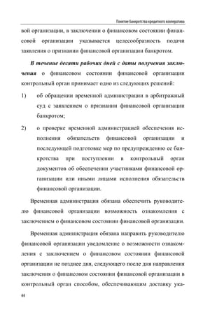 Понятие банкротства кредитного кооператива

вой организации, в заключении о финансовом состоянии финан-
совой    организации       указывается   целесообразность               подачи
заявления о признании финансовой организации банкротом.

     В течение десяти рабочих дней с даты получения заклю-
чения о финансовом состоянии финансовой организации
контрольный орган принимает одно из следующих решений:

1)      об обращении временной администрации в арбитражный
        суд с заявлением о признании финансовой организации
        банкротом;

2)      о проверке временной администрацией обеспечения ис-
        полнения     обязательств   финансовой           организации             и
        последующей подготовке мер по предупреждению ее бан-
        кротства     при   поступлении     в     контрольный              орган
        документов об обеспечении участниками финансовой ор-
        ганизации или иными лицами исполнения обязательств
        финансовой организации.

     Временная администрация обязана обеспечить руководите-
лю финансовой организации возможность ознакомления с
заключением о финансовом состоянии финансовой организации.

     Временная администрация обязана направить руководителю
финансовой организации уведомление о возможности ознаком-
ления с заключением о финансовом состоянии финансовой
организации не позднее дня, следующего после дня направления
заключения о финансовом состоянии финансовой организации в
контрольный орган способом, обеспечивающим доставку ука-
44
 