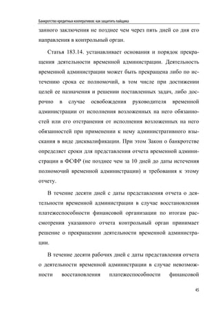 Банкротство кредитных кооперативов: как защитить пайщика

занного заключения не позднее чем через пять дней со дня его
направления в контрольный орган.

     Статья 183.14. устанавливает основания и порядок прекра-
щения деятельности временной администрации. Деятельность
временной администрации может быть прекращена либо по ис-
течению срока ее полномочий, в том числе при достижении
целей ее назначения и решении поставленных задач, либо дос-
рочно       в     случае        освобождения               руководителя    временной
администрации от исполнения возложенных на него обязанно-
стей или его отстранения от исполнения возложенных на него
обязанностей при применении к нему административного взы-
скания в виде дисквалификации. При этом Закон о банкротстве
определяет сроки для представления отчета временной админи-
страции в ФСФР (не позднее чем за 10 дней до даты истечения
полномочий временной администрации) и требования к этому
отчету.

     В течение десяти дней с даты представления отчета о дея-
тельности временной администрации в случае восстановления
платежеспособности финансовой организации по итогам рас-
смотрения указанного отчета контрольный орган принимает
решение о прекращении деятельности временной администра-
ции.

     В течение десяти рабочих дней с даты представления отчета
о деятельности временной администрации в случае невозмож-
ности         восстановления               платежеспособности             финансовой

                                                                                  45
 