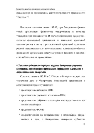Банкротство кредитных кооперативов: как защитить пайщика

размещению на официальном сайте контрольного органа в сети
"Интернет".



     Повторим: согласно статье 183.17, при банкротстве финан-
совой организации финансовое оздоровление и внешнее
управление не применяются. В случае возбуждения дела о бан-
кротстве финансовой организации по заявлению временной
администрации в связи с установленной временной админист-
рацией невозможностью восстановления платежеспособности
финансовой организации предусмотренное Законом о банкрот-
стве наблюдение не применяется.


4. Участники арбитражного процесса по делу о банкротстве кредитного
кооператива как финансовой организации. Требования к содержанию и
форме заявления о банкротстве
     Согласно статьям 183.18 и 35 Закона о банкротстве, при рас-
смотрении дела о банкротстве финансовой организации в
арбитражном процессе участвуют:

   • представитель пайщиков КПК,

   • представитель трудового коллектива КПК,

   • представитель собрания кредиторов или представитель ко-
      митета кредиторов;

   • представитель ФСФР;

   • уполномоченные на представление в процедурах, приме-
      няемых в деле о банкротстве, интересов субъектов
                                                                      47
 