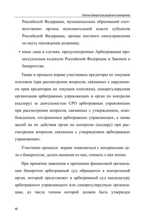 Понятие банкротства кредитного кооператива

      Российской Федерации, муниципальных образований соот-
      ветственно     органы   исполнительной       власти        субъектов
      Российской Федерации, органы местного самоуправления
      по месту нахождения должника;

     • иные лица в случаях, предусмотренных Арбитражным про-
      цессуальным кодексом Российской Федерации и Законом о
      банкротстве.

      Также в процессе вправе участвовать кредиторы по текущим
платежам (при рассмотрении вопросов, связанных с нарушени-
ем прав кредиторов по текущим платежам), саморегулируемая
организация арбитражных управляющих и орган по контролю
(надзору) за деятельностью СРО арбитражных управляющих
при рассмотрении вопросов, связанных с утверждением, осво-
бождением, отстранением арбитражных управляющих, а также
жалоб на их действия орган по контролю (надзору) при рас-
смотрении вопросов, связанных с утверждением арбитражных
управляющих.

      Участники процесса вправе знакомиться с материалами де-
ла о банкротстве, делать выписки из них, снимать с них копии.

      При принятии заявления о признании финансовой организа-
ции банкротом арбитражный суд обращается в контрольный
орган, который представляет в арбитражный суд кандидатуру
арбитражного управляющего или саморегулируемую организа-
цию, из числа членов которой должен быть утвержден


48
 
