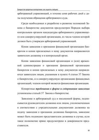 Банкротство кредитных кооперативов: как защитить пайщика

арбитражный управляющий, в течение семи рабочих дней с да-
ты получения обращения арбитражного суда.

     Среди необходимых к разработке в развитие положений За-
кона о банкротстве документов предусмотрен Порядок выбора
контрольным органом кандидатуры арбитражного управляюще-
го или саморегулируемой организации, из числа членов которой
должен быть утвержден арбитражный управляющий.

     Копия заявления о признании финансовой организации бан-
кротом и копии прилагаемых к нему документов направляются
заявителем должнику и в контрольный орган.

     Копия заявления финансовой организации и (или) времен-
ной администрации о признании финансовой организации
банкротом и копии прилагаемых к нему документов направля-
ются заявителем лицам, указанным в пункте 4 статьи 37 Закона
о банкротстве, и в саморегулируемую организацию финансовых
организаций, членом которой является финансовая организация.

     Конкретные требования к форме и содержанию заявления
установлены статьей 37 Закона о банкротстве.

     Заявление в арбитражный суд в письменной форме, подпи-
сывается руководителем должника или лицом, уполномоченным
в соответствии с учредительными документами должника на
подачу заявления о признании должника банкротом, заявление
может быть подписано представителем должника в случае, если
такое полномочие прямо предусмотрено в доверенности пред-
ставителя.
                                                           49
 