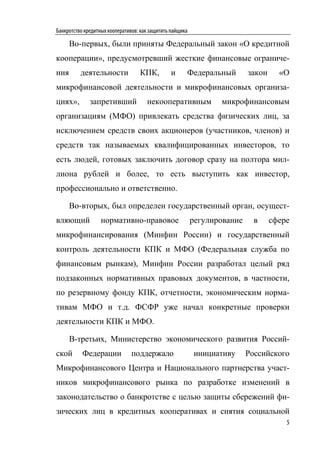Банкротство кредитных кооперативов: как защитить пайщика

      Во-первых, были приняты Федеральный закон «О кредитной
кооперации», предусмотревший жесткие финансовые ограниче-
ния       деятельности             КПК,          и     Федеральный         закон     «О
микрофинансовой деятельности и микрофинансовых организа-
циях»,        запретивший             некооперативным             микрофинансовым
организациям (МФО) привлекать средства физических лиц, за
исключением средств своих акционеров (участников, членов) и
средств так называемых квалифицированных инвесторов, то
есть людей, готовых заключить договор сразу на полтора мил-
лиона рублей и более, то есть выступить как инвестор,
профессионально и ответственно.

      Во-вторых, был определен государственный орган, осущест-
вляющий            нормативно-правовое                     регулирование     в     сфере
микрофинансирования (Минфин России) и государственный
контроль деятельности КПК и МФО (Федеральная служба по
финансовым рынкам), Минфин России разработал целый ряд
подзаконных нормативных правовых документов, в частности,
по резервному фонду КПК, отчетности, экономическим норма-
тивам МФО и т.д. ФСФР уже начал конкретные проверки
деятельности КПК и МФО.

      В-третьих, Министерство экономического развития Россий-
ской       Федерации            поддержало                 инициативу      Российского
Микрофинансового Центра и Национального партнерства участ-
ников микрофинансового рынка по разработке изменений в
законодательство о банкротстве с целью защиты сбережений фи-
зических лиц в кредитных кооперативах и снятия социальной
                                                                                       5
 