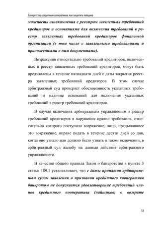 Банкротство кредитных кооперативов: как защитить пайщика

можность ознакомления с реестром заявленных требований
кредиторов и основаниями для включения требований в ре-
естр       заявленных             требований               кредиторов     финансовой
организации (в том числе с заявленными требованиями и
приложенными к ним документами).

      Возражения относительно требований кредиторов, включен-
ных в реестр заявленных требований кредиторов, могут быть
предъявлены в течение пятнадцати дней с даты закрытия реест-
ра     заявленных           требований            кредиторов.      В    этом   случае
арбитражный суд проверяет обоснованность указанных требо-
ваний       и     наличие         оснований           для     включения     указанных
требований в реестр требований кредиторов.

      В случае включения арбитражным управляющим в реестр
требований кредиторов в нарушение правил требование, отно-
сительно которого поступило возражение, лицо, предъявившее
это возражение, вправе подать в течение десяти дней со дня,
когда оно узнало или должно было узнать о таком включении, в
арбитражный суд жалобу на данные действия арбитражного
управляющего.

      В качестве общего правила Закон о банкротстве в пункте 3
статьи 189.1 устанавливает, что с даты принятия арбитраж-
ным судом заявления о признании кредитного кооператива
банкротом не допускается удовлетворение требований чле-
нов      кредитного             кооператива                (пайщиков)   о    возврате



                                                                                   53
 