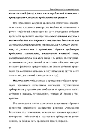 Понятие банкротства кредитного кооператива

паенакоплений (паев), в том числе требований, связанных с
прекращением членства в кредитном кооперативе.

     При проведении собрания кредиторов кредитного коопера-
тива члены кредитного кооператива (пайщики), включенные в
реестр требований кредиторов на дату проведения собрания
кредиторов кредитного кооператива, вправе принять участие в
таком собрании или направить заполненные бюллетени для
голосования арбитражному управляющему по адресу, указан-
ному в уведомлении о проведении собрания кредиторов
кредитного кооператива, посредством почтовой связи,
электронной почты или иной связи. Тем самым обеспечивает-
ся возможность учета мнений и интересов пайщиков, которые
не могут физически присутствовать на общем собрании креди-
торов (по состоянию здоровья, в силу переезда на другое место
жительства, длительной командировки и т.д.).

     Надлежащим уведомлением о проведении собрания креди-
торов   кредитного   кооператива   признается         опубликование
арбитражным управляющим сообщения о проведении такого
собрания в порядке, установленном статьей 28 Закона о бан-
кротстве.

     При подведении итогов голосования и принятии собранием
кредиторов кредитного кооператива решений учитываются
бюллетени для голосования, заполненные членами кредитного
кооператива (пайщиками) и полученные арбитражным управ-
ляющим не позднее даты проведения такого собрания.

54
 