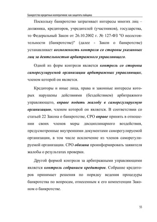 Банкротство кредитных кооперативов: как защитить пайщика

     Поскольку банкротство затрагивает интересы многих лиц –
должника, кредиторов, учредителей (участников), государства,
то Федеральный Закон от 26.10.2002 г. № 127-ФЗ "О несостоя-
тельности (банкротстве)" (далее - Закон о банкротстве)
устанавливает возможность контроля со стороны указанных
лиц за деятельностью арбитражного управляющего.

     Одной из форм контроля является контроль со стороны
саморегулируемой организации арбитражных управляющих,
членом которой он является.

     Кредиторы и иные лица, права и законные интересы кото-
рых      нарушены            действиями            (бездействием)   арбитражного
управляющего, вправе подать жалобу в саморегулируемую
организацию, членом которой он является. В соответствии со
статьей 22 Закона о банкротстве, СРО вправе принять в отноше-
нии      своих        членов         меры        дисциплинарного     воздействия,
предусмотренные внутренними документами саморегулируемой
организации, в том числе исключение из членов саморегули-
руемой организации. СРО обязана проинформировать заявителя
жалобы о результатах проверки.

     Другой формой контроля за арбитражными управляющими
является контроль собранием кредиторов. Собрание кредито-
ров принимает решения по порядку ведения процедуры
банкротства по вопросам, отнесенным к его компетенции Зако-
ном о банкротстве.



                                                                               55
 