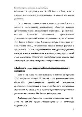 Банкротство кредитных кооперативов: как защитить пайщика

обязанностей, предусмотренных ст.129 Закона о банкротстве, а
именно: непроведение инвентаризации и оценки имущества
должника.

     Не соглашаясь с привлечением к административной ответст-
венности,         арбитражные             управляющие        обжалуют    решения
арбитражных судов в вышестоящих инстанциях. При этом наи-
большее             количество                обжалованных          арбитражными
управляющими решений касаются применения пункта 2 статьи
133 Закона о банкротстве. Указанная норма, ограничивая ис-
пользование кассы, устанавливает особый порядок расчетов с
кредиторами. Поэтому осуществление конкурсным управляю-
щим расчетов с кредиторами через кассу, минуя расчетный
счет должника, однозначно квалифицируется судами всех
инстанций как административное правонарушение.


6. Особенности удовлетворения требований кредиторов кредитного
кооператива
     Едва ли не самое главное изменение в порядок банкротства
КПК, введенное Законом № 390-ФЗ, – это установление осо-
бенностей              удовлетворения                  требований     кредиторов
кредитного кооператива и членов кредитного кооператива
(пайщиков) по сравнению с общими правилами очередности,
указанными в статье 134 Закона о банкротстве.

     Требования кредиторов с момента вступления в силу За-
кона № 390-ФЗ будут удовлетворяться в следующей
очередности:
                                                                              57
 