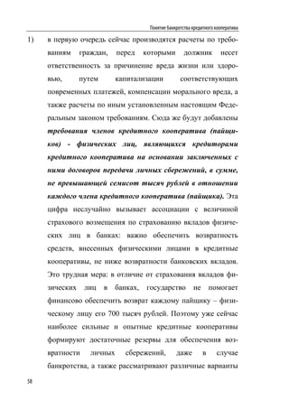 Понятие банкротства кредитного кооператива

1)   в первую очередь сейчас производятся расчеты по требо-
     ваниям     граждан,    перед     которыми         должник          несет
     ответственность за причинение вреда жизни или здоро-
     вью,       путем       капитализации            соответствующих
     повременных платежей, компенсации морального вреда, а
     также расчеты по иным установленным настоящим Феде-
     ральным законом требованиям. Сюда же будут добавлены
     требования членов кредитного кооператива (пайщи-
     ков) - физических лиц, являющихся кредиторами
     кредитного кооператива на основании заключенных с
     ними договоров передачи личных сбережений, в сумме,
     не превышающей семисот тысяч рублей в отношении
     каждого члена кредитного кооператива (пайщика). Эта
     цифра неслучайно вызывает ассоциации с величиной
     страхового возмещения по страхованию вкладов физиче-
     ских лиц в банках: важно обеспечить возвратность
     средств, внесенных физическими лицами в кредитные
     кооперативы, не ниже возвратности банковских вкладов.
     Это трудная мера: в отличие от страхования вкладов фи-
     зических    лиц    в   банках,   государство          не       помогает
     финансово обеспечить возврат каждому пайщику – физи-
     ческому лицу его 700 тысяч рублей. Поэтому уже сейчас
     наиболее сильные и опытные кредитные кооперативы
     формируют достаточные резервы для обеспечения воз-
     вратности     личных      сбережений,         даже         в     случае
     банкротства, а также рассматривают различные варианты

58
 