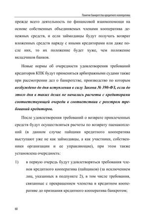 Понятие банкротства кредитного кооператива

прежде всего деятельность по финансовой взаимопомощи на
основе собственных объединяемых членами кооператива де-
нежных средств, и если займодавцы будут получать возврат
вложенных средств наряду с иными кредиторами или даже по-
сле них, то их положение будет хуже, чем положение
вкладчиков банков.

     Новые нормы об очередности удовлетворения требований
кредиторов КПК будут применяться арбитражными судами также
при рассмотрении дел о банкротстве, производство по которым
возбуждено до дня вступления в силу Закона № 390-ФЗ, если до
этого дня в таких делах не начались расчеты с кредиторами
соответствующей очереди в соответствии с реестром тре-
бований кредиторов.

     После удовлетворения требований о возврате привлеченных
средств будут осуществляться расчеты по возврату паенакопле-
ний (в данном случае пайщики кредитного кооператива
выступают уже не как займодавцы, а как участники, собствен-
ники организации и ее управляющие), при этом также
установлена очередность:

1)     в первую очередь будут удовлетворяться требования чле-
       нов кредитного кооператива (пайщиков) (за исключением
       лиц, указанных в подпункте 2), в том числе требования,
       связанные с прекращением членства в кредитном коопе-
       ративе до признания кредитного кооператива банкротом;



60
 