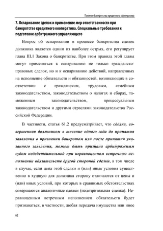 Понятие банкротства кредитного кооператива

7. Оспаривание сделок и применение мер ответственности при
банкротстве кредитного кооператива. Специальные требования к
подготовке арбитражного управляющего
     Вопрос об оспаривании в процессе банкротства сделок
должника является одним из наиболее острых, его регулирует
глава III.1 Закона о банкротстве. При этом правила этой главы
могут применяться к оспариванию не только гражданско-
правовых сделок, но и к оспариванию действий, направленных
на исполнение обязательств и обязанностей, возникающих в со-
ответствии      с     гражданским,       трудовым,               семейным
законодательством, законодательством о налогах и сборах, та-
моженным            законодательством,                 процессуальным
законодательством и другими отраслями законодательства Рос-
сийской Федерации.

     В частности, статья 61.2 предусматривает, что сделка, со-
вершенная должником в течение одного года до принятия
заявления о признании банкротом или после принятия ука-
занного заявления, может быть признана арбитражным
судом недействительной при неравноценном встречном ис-
полнении обязательств другой стороной сделки, в том числе
в случае, если цена этой сделки и (или) иные условия сущест-
венно в худшую для должника сторону отличаются от цены и
(или) иных условий, при которых в сравнимых обстоятельствах
совершаются аналогичные сделки (подозрительная сделка). Не-
равноценным встречным исполнением обязательств будет
признаваться, в частности, любая передача имущества или иное

62
 