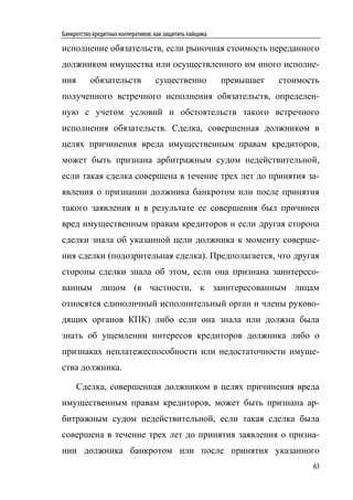 Банкротство кредитных кооперативов: как защитить пайщика

исполнение обязательств, если рыночная стоимость переданного
должником имущества или осуществленного им иного исполне-
ния       обязательств              существенно            превышает   стоимость
полученного встречного исполнения обязательств, определен-
ную с учетом условий и обстоятельств такого встречного
исполнения обязательств. Сделка, совершенная должником в
целях причинения вреда имущественным правам кредиторов,
может быть признана арбитражным судом недействительной,
если такая сделка совершена в течение трех лет до принятия за-
явления о признании должника банкротом или после принятия
такого заявления и в результате ее совершения был причинен
вред имущественным правам кредиторов и если другая сторона
сделки знала об указанной цели должника к моменту соверше-
ния сделки (подозрительная сделка). Предполагается, что другая
стороны сделки знала об этом, если она признана заинтересо-
ванным лицом (в частности, к заинтересованным лицам
относятся единоличный исполнительный орган и члены руково-
дящих органов КПК) либо если она знала или должна была
знать об ущемлении интересов кредиторов должника либо о
признаках неплатежеспособности или недостаточности имуще-
ства должника.

      Сделка, совершенная должником в целях причинения вреда
имущественным правам кредиторов, может быть признана ар-
битражным судом недействительной, если такая сделка была
совершена в течение трех лет до принятия заявления о призна-
нии должника банкротом или после принятия указанного
                                                                              63
 