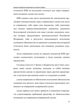 Банкротство кредитных кооперативов: как защитить пайщика

отчетности КПК на последнюю отчетную дату перед соверше-
нием указанных сделки или сделок;

     КПК изменил свое место нахождения без уведомления кре-
диторов непосредственно перед совершением сделки или после
ее совершения, либо скрыл свое имущество, либо уничтожил
или исказил правоустанавливающие документы, документы
бухгалтерской отчетности или иные учетные документы, веде-
ние которых предусмотрено законодательством Российской
Федерации, либо в результате ненадлежащего исполнения
должником обязанностей по хранению и ведению бухгалтерской
отчетности были уничтожены или искажены указанные доку-
менты;

     после совершения сделки по передаче имущества КПК про-
должал осуществлять пользование и (или) владение данным
имуществом.

     Согласно статье 61.3 Закона о банкротстве могут быть оспо-
рены также сделки должника, влекущие за собой оказание
предпочтения одному из кредиторов перед другими кредитора-
ми, в частности при наличии одного из следующих условий:

     сделка направлена на обеспечение исполнения обязательства
должника или третьего лица перед отдельным кредитором, воз-
никшего до совершения оспариваемой сделки;

     сделка привела или может привести к изменению очередно-
сти удовлетворения требований кредитора по обязательствам,
возникшим до совершения оспариваемой сделки;
                                                             65
 