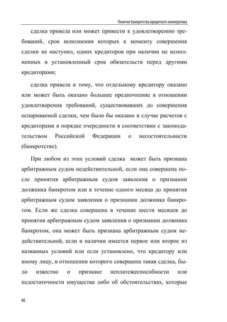 Понятие банкротства кредитного кооператива

     сделка привела или может привести к удовлетворению тре-
бований, срок исполнения которых к моменту совершения
сделки не наступил, одних кредиторов при наличии не испол-
ненных в установленный срок обязательств перед другими
кредиторами;

     сделка привела к тому, что отдельному кредитору оказано
или может быть оказано большее предпочтение в отношении
удовлетворения требований, существовавших до совершения
оспариваемой сделки, чем было бы оказано в случае расчетов с
кредиторами в порядке очередности в соответствии с законода-
тельством    Российской   Федерации      о     несостоятельности
(банкротстве).

     При любом из этих условий сделка может быть признана
арбитражным судом недействительной, если она совершена по-
сле принятия арбитражным судом заявления о признании
должника банкротом или в течение одного месяца до принятия
арбитражным судом заявления о признании должника банкро-
том. Если же сделка совершена в течение шести месяцев до
принятия арбитражным судом заявления о признании должника
банкротом, она может быть признана арбитражным судом не-
действительной, если в наличии имеется первое или второе из
названных условий или если установлено, что кредитору или
иному лицу, в отношении которого совершена такая сделка, бы-
ло    известно   о   признаке    неплатежеспособности                  или
недостаточности имущества либо об обстоятельствах, которые

66
 