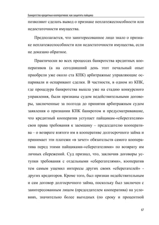 Банкротство кредитных кооперативов: как защитить пайщика

позволяют сделать вывод о признаке неплатежеспособности или
недостаточности имущества.

     Предполагается, что заинтересованное лицо знало о призна-
ке неплатежеспособности или недостаточности имущества, если
не доказано обратное.

     Практически во всех процессах банкротства кредитных коо-
перативов (а на сегодняшний день этот печальный опыт
приобрели уже около ста КПК) арбитражные управляющие ос-
паривали и оспаривают сделки. В частности, в одном из КПК,
где процедура банкротства вышла уже на стадию конкурсного
управления, были признаны судом недействительными догово-
ры, заключенные за полгода до принятия арбитражным судом
заявления о признании КПК банкротом и предусматривавшие,
что кредитный кооператив уступает пайщикам-«сберегателям»
свои права требования к заемщику – председателю кооперати-
ва – о возврате взятого им в кооперативе долгосрочного займа и
принимает эти платежи «в зачет» обязательств самого коопера-
тива перед этими пайщиками-«сберегателями» по возврату им
личных сбережений. Суд признал, что, заключив договоры ус-
тупки требования с отдельными «сберегателями», кооператив
тем самым ущемил интересы других своих «сберегателей» -
других кредиторов. Кроме того, был признан недействительным
и сам договор долгосрочного займа, поскольку был заключен с
заинтересованным лицом (председателем кооператива) на усло-
виях, значительно более выгодных (по сроку и процентной

                                                            67
 