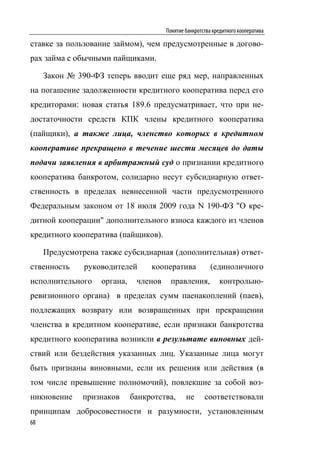 Понятие банкротства кредитного кооператива

ставке за пользование займом), чем предусмотренные в догово-
рах займа с обычными пайщиками.

     Закон № 390-ФЗ теперь вводит еще ряд мер, направленных
на погашение задолженности кредитного кооператива перед его
кредиторами: новая статья 189.6 предусматривает, что при не-
достаточности средств КПК члены кредитного кооператива
(пайщики), а также лица, членство которых в кредитном
кооперативе прекращено в течение шести месяцев до даты
подачи заявления в арбитражный суд о признании кредитного
кооператива банкротом, солидарно несут субсидиарную ответ-
ственность в пределах невнесенной части предусмотренного
Федеральным законом от 18 июля 2009 года N 190-ФЗ "О кре-
дитной кооперации" дополнительного взноса каждого из членов
кредитного кооператива (пайщиков).

     Предусмотрена также субсидиарная (дополнительная) ответ-
ственность     руководителей      кооператива             (единоличного
исполнительного    органа,    членов     правления,          контрольно-
ревизионного органа) в пределах сумм паенакоплений (паев),
подлежащих возврату или возвращенных при прекращении
членства в кредитном кооперативе, если признаки банкротства
кредитного кооператива возникли в результате виновных дей-
ствий или бездействия указанных лиц. Указанные лица могут
быть признаны виновными, если их решения или действия (в
том числе превышение полномочий), повлекшие за собой воз-
никновение     признаков     банкротства,      не      соответствовали
принципам добросовестности и разумности, установленным
68
 