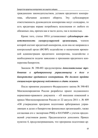 Банкротство кредитных кооперативов: как защитить пайщика

гражданским законодательством, уставом кредитного коопера-
тива,       обычаями           делового          оборота.     Эту   субсидиарную
ответственность руководители кооператива несут солидарно, то
есть кредиторы вправе потребовать исполнения от любого из
обязанных лиц, причем как в части долга, так и полностью.

     Кроме того, статья 189.6 устанавливает субсидиарную от-
ветственность                саморегулируемой               организации,    членом
которой состоит кредитный кооператив, если она не направила в
контрольный орган (ФСФР) ходатайство о назначении времен-
ной администрации кредитного кооператива, ходатайство о
необходимости подачи заявления о признании кредитного коо-
ператива банкротом.

     Законом № 390-ФЗ предусмотрены дополнительные тре-
бования          к     арбитражному                 управляющему      в    деле   о
банкротстве кредитного кооператива. Он должен пройти
специальную программу подготовки и сдать экзамен.

     После принятия указанного Федерального закона № 390-ФЗ
Минэкономразвития России разработал проект подзаконного
нормативно-правового документа – «О внесении изменений в
приказ Минэкономразвития России от 22 августа 2011 г. № 409
«Об утверждении программ подготовки арбитражных управ-
ляющих в делах о банкротстве финансовых организаций», также
согласовав его с экспертами РМЦ и НАУМИР с учетом предло-
жений участников рынка. Предполагается дополнить Приказ
пунктом 4, предусматривающим, что программа подготовки ар-

                                                                                  69
 