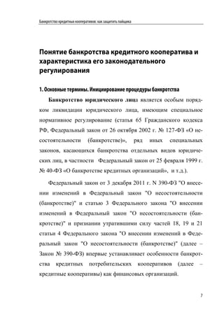 Банкротство кредитных кооперативов: как защитить пайщика




Понятие банкротства кредитного кооператива и
характеристика его законодательного
регулирования

1. Основные термины. Инициирование процедуры банкротства
     Банкротство юридического лица является особым поряд-
ком ликвидации юридического лица, имеющим специальное
нормативное регулирование (статья 65 Гражданского кодекса
РФ, Федеральный закон от 26 октября 2002 г. № 127-ФЗ «О не-
состоятельности              (банкротстве)»,               ряд   иных   специальных
законов, касающихся банкротства отдельных видов юридиче-
ских лиц, в частности Федеральный закон от 25 февраля 1999 г.
№ 40-ФЗ «О банкротстве кредитных организаций», и т.д.).

     Федеральный закон от 3 декабря 2011 г. N 390-ФЗ "О внесе-
нии изменений в Федеральный закон "О несостоятельности
(банкротстве)" и статью 3 Федерального закона "О внесении
изменений в Федеральный закон "О несостоятельности (бан-
кротстве)" и признании утратившими силу частей 18, 19 и 21
статьи 4 Федерального закона "О внесении изменений в Феде-
ральный закон "О несостоятельности (банкротстве)" (далее –
Закон № 390-ФЗ) впервые устанавливает особенности банкрот-
ства      кредитных           потребительских               кооперативов   (далее   –
кредитные кооперативы) как финансовых организаций.


                                                                                    7
 