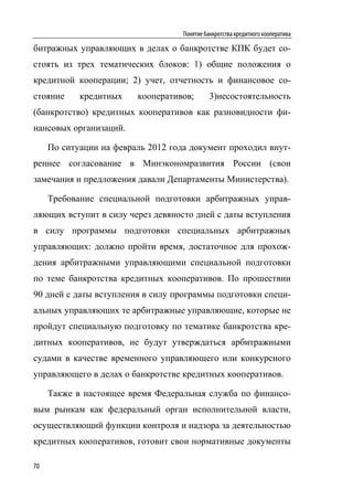 Понятие банкротства кредитного кооператива

битражных управляющих в делах о банкротстве КПК будет со-
стоять из трех тематических блоков: 1) общие положения о
кредитной кооперации; 2) учет, отчетность и финансовое со-
стояние     кредитных    кооперативов;        3)несостоятельность
(банкротство) кредитных кооперативов как разновидности фи-
нансовых организаций.

     По ситуации на февраль 2012 года документ проходил внут-
реннее согласование в Минэкономразвития России (свои
замечания и предложения давали Департаменты Министерства).

     Требование специальной подготовки арбитражных управ-
ляющих вступит в силу через девяносто дней с даты вступления
в силу программы подготовки специальных арбитражных
управляющих: должно пройти время, достаточное для прохож-
дения арбитражными управляющими специальной подготовки
по теме банкротства кредитных кооперативов. По прошествии
90 дней с даты вступления в силу программы подготовки специ-
альных управляющих те арбитражные управляющие, которые не
пройдут специальную подготовку по тематике банкротства кре-
дитных кооперативов, не будут утверждаться арбитражными
судами в качестве временного управляющего или конкурсного
управляющего в делах о банкротстве кредитных кооперативов.

     Также в настоящее время Федеральная служба по финансо-
вым рынкам как федеральный орган исполнительной власти,
осуществляющий функции контроля и надзора за деятельностью
кредитных кооперативов, готовит свои нормативные документы

70
 