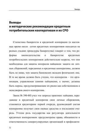 Выводы




Выводы
и методические рекомендации кредитным
потребительским кооперативам и их СРО


     Статистика банкротств в кредитной кооперации (в настоя-
щее время около сотни кредитных кооперативов находится на
разных стадиях процедуры банкротства) говорит о том, что ре-
формы      законодательства    о    банкротстве    кредитных
потребительских кооперативов действительно назрели, что они
необходимы для защиты интересов пайщиков: защита их лич-
ных сбережений, переданных в кредитные кооперативы, должна
быть не ниже, чем защита банковских вкладов физических лиц.
В то же время должно быть учтено, что кооператив – это орга-
низация, управляемая самими пайщиками, а значит, должны
быть нормы, предусматривающие их риски как собственников и
менеджеров своего кооператива.

     Закон № 390-ФЗ учел эти запросы практики: пайщики, пере-
давшие в кредитный кооператив свои личные сбережения,
становятся кредиторами первой очереди, руководящий состав
кооператива получает свои паевые средства в последнюю оче-
редь. Учтена роль государства как регулятора деятельности
кредитных кооперативов: предусмотрены права, обязанности и
ответственность саморегулируемых организаций в профилакти-

72
 