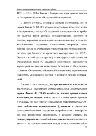 Банкротство кредитных кооперативов: как защитить пайщика

189.1 – 189-3, 189.6 Закона о банкротстве идут прямые ссылки
на Федеральный закон «О кредитной кооперации».

     С другой стороны, некоторые юристы утверждают, что те
нормы Закона № 390-ФЗ, которые не отсылают непосредственно
к Федеральному закону «О кредитной кооперации» и не требу-
ют наличия такой системы государственного контроля и
саморегулирования, можно применять по отношению к сельско-
хозяйственным кредитным кооперативам, например, очень
важные нормы об очередности удовлетворения требований кре-
диторов при банкротстве кредитных кооперативов (ст. 189.5).
Однако и в этой статье при отсутствии формальной ссылки на
Федеральный закон «О кредитной кооперации» используется
характерная именно для этого закона (в отличие от Федерально-
го закона «О сельскохозяйственной кооперации») терминология
(например, упоминается договор о передаче личных сбереже-
ний).

     В связи с этим очевидно, что применительно к сельскохо-
зяйственным кредитным потребительским кооперативам
нормы Закона № 390-ФЗ сегодня не имеют практического
механизма реализации; можно сказать, что они ориентированы
в будущее, так как требуют определения государственного ор-
гана, наделенного контрольными функциями в отношении
сельскохозяйственных кредитных потребительских кооперати-
вов как финансовых организаций, и создания системы их
саморегулирования, способной непосредственно предоставлять
выплаты из компенсационного фонда самим сельскохозяйст-
                                                           75
 