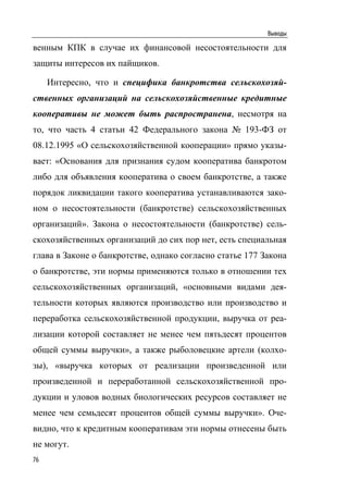 Выводы

венным КПК в случае их финансовой несостоятельности для
защиты интересов их пайщиков.

     Интересно, что и специфика банкротства сельскохозяй-
ственных организаций на сельскохозяйственные кредитные
кооперативы не может быть распространена, несмотря на
то, что часть 4 статьи 42 Федерального закона № 193-ФЗ от
08.12.1995 «О сельскохозяйственной кооперации» прямо указы-
вает: «Основания для признания судом кооператива банкротом
либо для объявления кооператива о своем банкротстве, а также
порядок ликвидации такого кооператива устанавливаются зако-
ном о несостоятельности (банкротстве) сельскохозяйственных
организаций». Закона о несостоятельности (банкротстве) сель-
скохозяйственных организаций до сих пор нет, есть специальная
глава в Законе о банкротстве, однако согласно статье 177 Закона
о банкротстве, эти нормы применяются только в отношении тех
сельскохозяйственных организаций, «основными видами дея-
тельности которых являются производство или производство и
переработка сельскохозяйственной продукции, выручка от реа-
лизации которой составляет не менее чем пятьдесят процентов
общей суммы выручки», а также рыболовецкие артели (колхо-
зы), «выручка которых от реализации произведенной или
произведенной и переработанной сельскохозяйственной про-
дукции и уловов водных биологических ресурсов составляет не
менее чем семьдесят процентов общей суммы выручки». Оче-
видно, что к кредитным кооперативам эти нормы отнесены быть
не могут.
76
 