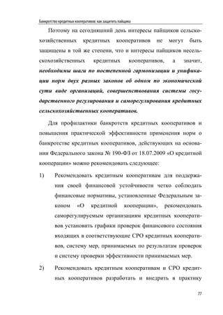 Банкротство кредитных кооперативов: как защитить пайщика

     Поэтому на сегодняшний день интересы пайщиков сельско-
хозяйственных             кредитных            кооперативов     не     могут     быть
защищены в той же степени, что и интересы пайщиков несель-
скохозяйственных                 кредитных            кооперативов,     а      значит,
необходимы шаги по постепенной гармонизации и унифика-
ции норм двух разных законов об одном по экономической
сути виде организаций, совершенствования системы госу-
дарственного регулирования и саморегулирования кредитных
сельскохозяйственных кооперативов.

     Для профилактики банкротств кредитных кооперативов и
повышения практической эффективности применения норм о
банкротстве кредитных кооперативов, действующих на основа-
нии Федерального закона № 190-ФЗ от 18.07.2009 «О кредитной
кооперации» можно рекомендовать следующее:

1)       Рекомендовать кредитным кооперативам для поддержа-
         ния своей финансовой устойчивости четко соблюдать
         финансовые нормативы, установленные Федеральным за-
         коном         «О      кредитной           кооперации»,       рекомендовать
         саморегулируемым организациям кредитных кооперати-
         вов установить графики проверок финансового состояния
         входящих в соответствующие СРО кредитных кооперати-
         вов, систему мер, принимаемых по результатам проверок
         и систему проверки эффективности принимаемых мер.

2)       Рекомендовать кредитным кооперативам и СРО кредит-
         ных кооперативов разработать и внедрить в практику

                                                                                    77
 