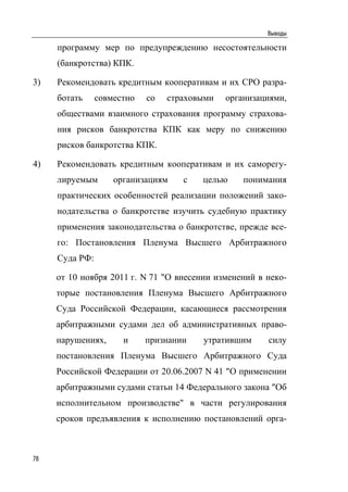 Выводы

     программу мер по предупреждению несостоятельности
     (банкротства) КПК.

3)   Рекомендовать кредитным кооперативам и их СРО разра-
     ботать     совместно   со   страховыми   организациями,
     обществами взаимного страхования программу страхова-
     ния рисков банкротства КПК как меру по снижению
     рисков банкротства КПК.

4)   Рекомендовать кредитным кооперативам и их саморегу-
     лируемым       организациям    с   целью     понимания
     практических особенностей реализации положений зако-
     нодательства о банкротстве изучить судебную практику
     применения законодательства о банкротстве, прежде все-
     го: Постановления Пленума Высшего Арбитражного
     Суда РФ:

     от 10 ноября 2011 г. N 71 "О внесении изменений в неко-
     торые постановления Пленума Высшего Арбитражного
     Суда Российской Федерации, касающиеся рассмотрения
     арбитражными судами дел об административных право-
     нарушениях,      и     признании   утратившим     силу
     постановления Пленума Высшего Арбитражного Суда
     Российской Федерации от 20.06.2007 N 41 "О применении
     арбитражными судами статьи 14 Федерального закона "Об
     исполнительном производстве" в части регулирования
     сроков предъявления к исполнению постановлений орга-



78
 