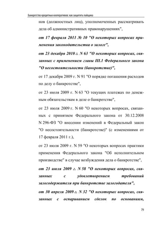 Банкротство кредитных кооперативов: как защитить пайщика

         нов (должностных лиц), уполномоченных рассматривать
         дела об административных правонарушениях",

         от 17 февраля 2011 № 10 "О некоторых вопросах при-
         менения законодательства о залоге",

         от 23 декабря 2010 г. N 63 "О некоторых вопросах, свя-
         занных с применением главы III.1 Федерального закона
         "О несостоятельности (банкротстве)",

         от 17 декабря 2009 г. N 91 "О порядке погашения расходов
         по делу о банкротстве",

         от 23 июля 2009 г. N 63 "О текущих платежах по денеж-
         ным обязательствам в деле о банкротстве",

         от 23 июля 2009 г. N 60 "О некоторых вопросах, связан-
         ных с принятием Федерального закона от 30.12.2008
         N 296-ФЗ "О внесении изменений в Федеральный закон
         "О несостоятельности (банкротстве)" (с изменениями от
         17 февраля 2011 г.),

         от 23 июля 2009 г. N 59 "О некоторых вопросах практики
         применения Федерального закона "Об исполнительном
         производстве" в случае возбуждения дела о банкротстве",

         от 23 июля 2009 г. N 58 "О некоторых вопросах, свя-
         занных               с           удовлетворением                требований
         залогодержателя при банкротстве залогодателя",

         от 30 апреля 2009 г. N 32 "О некоторых вопросах, свя-
         занных         с     оспариванием                 сделок   по   основаниям,

                                                                                  79
 
