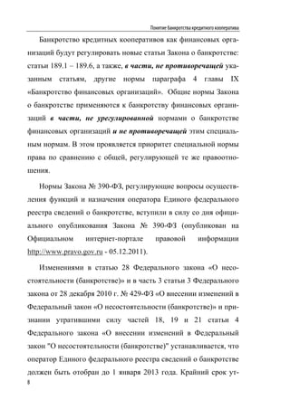 Понятие банкротства кредитного кооператива

    Банкротство кредитных кооперативов как финансовых орга-
низаций будут регулировать новые статьи Закона о банкротстве:
статьи 189.1 – 189.6, а также, в части, не противоречащей ука-
занным статьям, другие нормы параграфа 4 главы IX
«Банкротство финансовых организаций». Общие нормы Закона
о банкротстве применяются к банкротству финансовых органи-
заций в части, не урегулированной нормами о банкротстве
финансовых организаций и не противоречащей этим специаль-
ным нормам. В этом проявляется приоритет специальной нормы
права по сравнению с общей, регулирующей те же правоотно-
шения.

    Нормы Закона № 390-ФЗ, регулирующие вопросы осуществ-
ления функций и назначения оператора Единого федерального
реестра сведений о банкротстве, вступили в силу со дня офици-
ального опубликования Закона № 390-ФЗ (опубликован на
Официальном       интернет-портале         правовой            информации
http://www.pravo.gov.ru - 05.12.2011).

    Изменениями в статью 28 Федерального закона «О несо-
стоятельности (банкротстве)» и в часть 3 статьи 3 Федерального
закона от 28 декабря 2010 г. № 429-ФЗ «О внесении изменений в
Федеральный закон «О несостоятельности (банкротстве)» и при-
знании утратившими силу частей 18, 19 и 21 статьи 4
Федерального закона «О внесении изменений в Федеральный
закон "О несостоятельности (банкротстве)" устанавливается, что
оператор Единого федерального реестра сведений о банкротстве
должен быть отобран до 1 января 2013 года. Крайний срок ут-
8
 