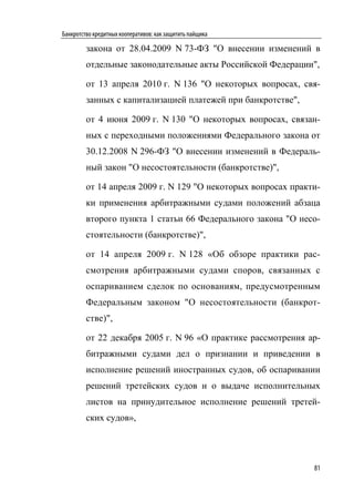 Банкротство кредитных кооперативов: как защитить пайщика

         закона от 28.04.2009 N 73-ФЗ "О внесении изменений в
         отдельные законодательные акты Российской Федерации",

         от 13 апреля 2010 г. N 136 "О некоторых вопросах, свя-
         занных с капитализацией платежей при банкротстве",

         от 4 июня 2009 г. N 130 "О некоторых вопросах, связан-
         ных с переходными положениями Федерального закона от
         30.12.2008 N 296-ФЗ "О внесении изменений в Федераль-
         ный закон "О несостоятельности (банкротстве)",

         от 14 апреля 2009 г. N 129 "О некоторых вопросах практи-
         ки применения арбитражными судами положений абзаца
         второго пункта 1 статьи 66 Федерального закона "О несо-
         стоятельности (банкротстве)",

         от 14 апреля 2009 г. N 128 «Об обзоре практики рас-
         смотрения арбитражными судами споров, связанных с
         оспариванием сделок по основаниям, предусмотренным
         Федеральным законом "О несостоятельности (банкрот-
         стве)",

         от 22 декабря 2005 г. N 96 «О практике рассмотрения ар-
         битражными судами дел о признании и приведении в
         исполнение решений иностранных судов, об оспаривании
         решений третейских судов и о выдаче исполнительных
         листов на принудительное исполнение решений третей-
         ских судов»,




                                                               81
 