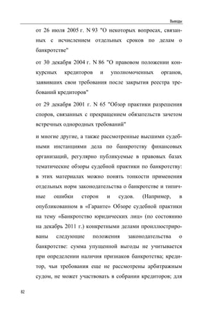 Выводы

     от 26 июля 2005 г. N 93 "О некоторых вопросах, связан-
     ных с исчислением отдельных сроков по делам о
     банкротстве"

     от 30 декабря 2004 г. N 86 "О правовом положении кон-
     курсных   кредиторов     и       уполномоченных   органов,
     заявивших свои требования после закрытия реестра тре-
     бований кредиторов"

     от 29 декабря 2001 г. N 65 "Обзор практики разрешения
     споров, связанных с прекращением обязательств зачетом
     встречных однородных требований"

     и многие другие, а также рассмотренные высшими судеб-
     ными инстанциями дела по банкротству финансовых
     организаций, регулярно публикуемые в правовых базах
     тематические обзоры судебной практики по банкротству:
     в этих материалах можно понять тонкости применения
     отдельных норм законодательства о банкротстве и типич-
     ные    ошибки   сторон       и     судов.   (Например,   в
     опубликованном в «Гаранте» Обзоре судебной практики
     на тему «Банкротство юридических лиц» (по состоянию
     на декабрь 2011 г.) конкретными делами проиллюстриро-
     ваны   следующие      положения       законодательства   о
     банкротстве: сумма упущенной выгоды не учитывается
     при определении наличия признаков банкротства; креди-
     тор, чьи требования еще не рассмотрены арбитражным
     судом, не может участвовать в собрании кредиторов; для

82
 