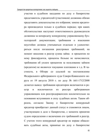 Банкротство кредитных кооперативов: как защитить пайщика

         участия в судебном заседании по делу о банкротстве
         представитель учредителей (участников) должника обязан
         представить доказательства его избрания; замена кредито-
         ра производится только в судебном порядке; при каких
         обстоятельствах наступает ответственность руководителя
         должника за непередачу конкурсному управляющему бух-
         галтерской           документации;                требования   о   взыскании
         неустойки должны учитываться отдельно и удовлетво-
         ряться после погашения реестровых требований; на
         момент внесения в реестр сумма займа и процентов по
         нему фиксируются, проценты больше не начисляются;
         требования об уплате процентов за пользование займом
         (кредитом) не являются текущими платежами и т.д. В ча-
         стности,        в     Обзоре        со      ссылкой      на    постановление
         Федерального арбитражного суда Северо-Кавказского ок-
         руга от 19 августа 2010 г. по делу № А61-1712/2008
         делается вывод: требования кредиторов включаются в ре-
         естр       и        исключаются             из       реестра   арбитражным
         управляющим или реестродержателем исключительно на
         основании вступивших в силу судебных актов. Таким об-
         разом, согласно Закону о банкротстве конкурсный
         кредитор приобретает данный статус и становится лицом,
         участвующим в деле о банкротстве, с момента принятия
         судом определения о включении его требований в реестр.
         С учетом этого конкурсный кредитор не вправе обжало-
         вать судебные акты, принятые по делу о банкротстве

                                                                                   83
 