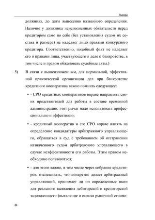 Выводы

     должника, до даты вынесения названного определения.
     Наличие у должника неисполненных обязательств перед
     кредитором само по себе (без установления судом их со-
     става и размера) не наделяет лицо правами конкурсного
     кредитора. Соответственно, подобный факт не наделяет
     его и правами лица, участвующего в деле о банкротстве, в
     том числе и правом обжаловать судебные акты.)

5)   В связи с вышеизложенным, для нормальной, эффектив-
     ной практической организации дел при банкротстве
     кредитного кооператива важно помнить следующее:

      • - СРО кредитных кооперативов вправе направлять сво-
       их представителей для работы в составе временной
       администрации, этот рычаг надо использовать профес-
       сионально и эффективно;

      • - кредитный кооператив и его СРО вправе влиять на
       определение кандидатуры арбитражного управляюще-
       го, обращаться в суд с требованием об отстранении
       назначенного судом арбитражного управляющего в
       случае неэффективности его работы. Этим правом не-
       обходимо пользоваться;

      • - для этого важно, в том числе через собрание кредито-
       ров, отслеживать, что конкретно делает арбитражный
       управляющий, принимает ли он определенные шаги
       для реального выявления дебиторской и кредиторской
       задолженности (выявление и оценка рыночной стоимо-

84
 