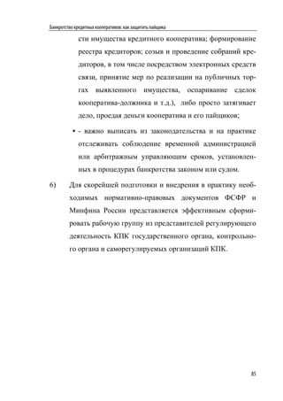 Банкротство кредитных кооперативов: как защитить пайщика

             сти имущества кредитного кооператива; формирование
             реестра кредиторов; созыв и проведение собраний кре-
             диторов, в том числе посредством электронных средств
             связи, принятие мер по реализации на публичных тор-
             гах выявленного имущества, оспаривание сделок
             кооператива-должника и т.д.), либо просто затягивает
             дело, проедая деньги кооператива и его пайщиков;

           • - важно выписать из законодательства и на практике
             отслеживать соблюдение временной администрацией
             или арбитражным управляющим сроков, установлен-
             ных в процедурах банкротства законом или судом.

6)       Для скорейшей подготовки и внедрения в практику необ-
         ходимых нормативно-правовых документов ФСФР и
         Минфина России представляется эффективным сформи-
         ровать рабочую группу из представителей регулирующего
         деятельность КПК государственного органа, контрольно-
         го органа и саморегулируемых организаций КПК.




                                                                85
 