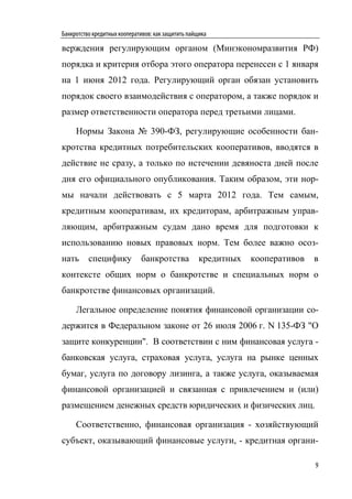 Банкротство кредитных кооперативов: как защитить пайщика

верждения регулирующим органом (Минэкономразвития РФ)
порядка и критерия отбора этого оператора перенесен с 1 января
на 1 июня 2012 года. Регулирующий орган обязан установить
порядок своего взаимодействия с оператором, а также порядок и
размер ответственности оператора перед третьими лицами.

     Нормы Закона № 390-ФЗ, регулирующие особенности бан-
кротства кредитных потребительских кооперативов, вводятся в
действие не сразу, а только по истечении девяноста дней после
дня его официального опубликования. Таким образом, эти нор-
мы начали действовать с 5 марта 2012 года. Тем самым,
кредитным кооперативам, их кредиторам, арбитражным управ-
ляющим, арбитражным судам дано время для подготовки к
использованию новых правовых норм. Тем более важно осоз-
нать      специфику           банкротства            кредитных   кооперативов   в
контексте общих норм о банкротстве и специальных норм о
банкротстве финансовых организаций.

     Легальное определение понятия финансовой организации со-
держится в Федеральном законе от 26 июля 2006 г. N 135-ФЗ "О
защите конкуренции". В соответствии с ним финансовая услуга -
банковская услуга, страховая услуга, услуга на рынке ценных
бумаг, услуга по договору лизинга, а также услуга, оказываемая
финансовой организацией и связанная с привлечением и (или)
размещением денежных средств юридических и физических лиц.

     Соответственно, финансовая организация - хозяйствующий
субъект, оказывающий финансовые услуги, - кредитная органи-

                                                                                9
 