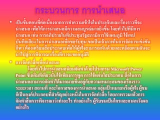 • เป็นขั้นตอนที่ต่อเนื่องจากการทาความเข้าใจในประเด็นและเรื่องราวที่จะ
นาเสนอ เพื่อให้การนาเสนอมีความสมบูรณ์มากยิ่งขึ้น โดยทั่วไปที่มีการ
นาเสนอ เช่น การอภิปรายในที่ประชุมรัฐสภามีการใช้แผนภูมิ ใช้เทป
บันทึกเสียง ในการนาเสนอเพื่อขอรับทุน ขอเป็นเจ้าภาพในการจัดการแข่งขัน
กีฬา ต้องเตรียมสื่อประกอบเพื่อให้ผู้ฟังสามารถเห็นด้วยและคล้อยตามอันจะ
นาไปสู่การพิจารณาเรื่องที่เราจะขออนุมัติ
• การจัดทาสื่อเพื่อนาเสนอ
โดยทั่วไปการนาเสนอนิยมจัดทาด้วยโปรแกรม Microsoft Power
Point ซึ่งเดิมทีเดียวนั้นใช้เพียงการพูด การใช้แผ่นใสประกอบ สื่อในการ
นาเสนอสามารถจัดทาได้มากมายขึ้นอยู่กับความเหมาะสมของเรื่องราว
ระยะเวลา สถานที่ และโอกาสของการนาเสนอ กลุ่มเป้ าหมายหรือผู้ฟัง ผู้ชม
ก็เป็นองค์ประกอบที่สาคัญอย่างหนึ่งในการจัดทาสื่อ โดยภาพรวมแล้วการ
จัดทาสื่อควรพิจารณาว่าทาอะไร ทาอย่างไร ผู้รับชมเป็นใครและคาดหวังผล
อย่างไร
 